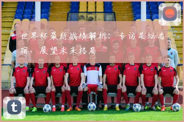 世界杯最新战绩解析：专访足坛名宿，展望未来格局