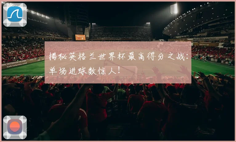 揭秘英格兰世界杯最高得分之战：单场进球数惊人！